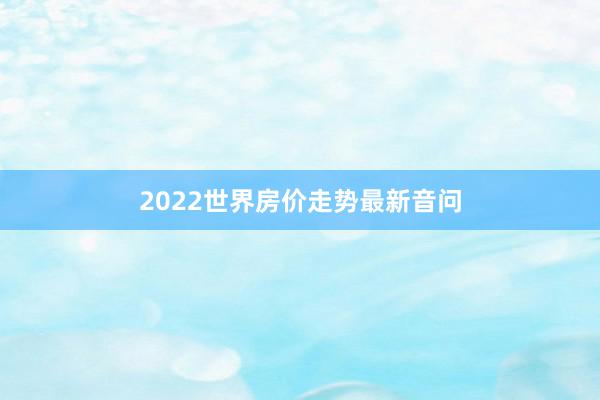 2022世界房价走势最新音问